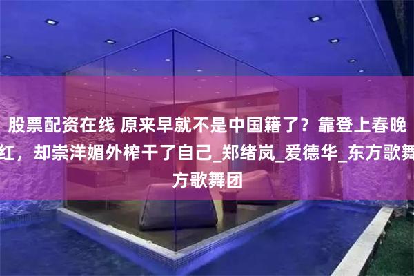 股票配资在线 原来早就不是中国籍了？靠登上春晚走红，却崇洋媚外榨干了自己_郑绪岚_爱德华_东方歌舞团