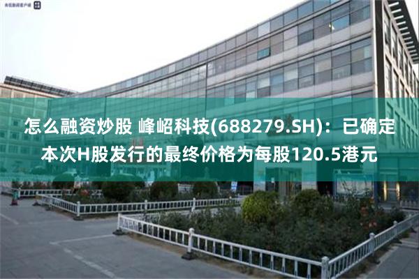 怎么融资炒股 峰岹科技(688279.SH)：已确定本次H股发行的最终价格为每股120.5港元