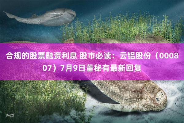 合规的股票融资利息 股市必读：云铝股份（000807）7月9日董秘有最新回复
