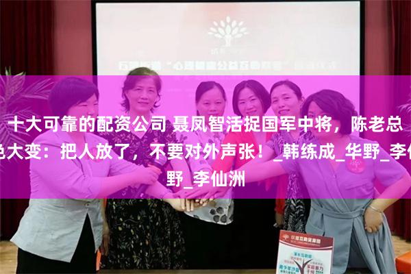 十大可靠的配资公司 聂凤智活捉国军中将，陈老总脸色大变：把人放了，不要对外声张！_韩练成_华野_李仙洲