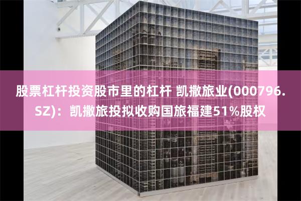 股票杠杆投资股市里的杠杆 凯撒旅业(000796.SZ)：凯撒旅投拟收购国旅福建51%股权