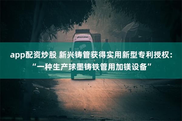 app配资炒股 新兴铸管获得实用新型专利授权：“一种生产球墨铸铁管用加镁设备”