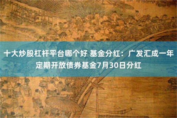 十大炒股杠杆平台哪个好 基金分红：广发汇成一年定期开放债券基金7月30日分红