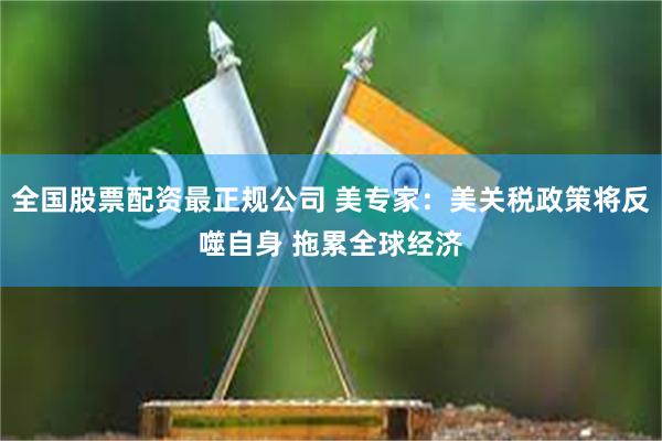 全国股票配资最正规公司 美专家：美关税政策将反噬自身 拖累全球经济