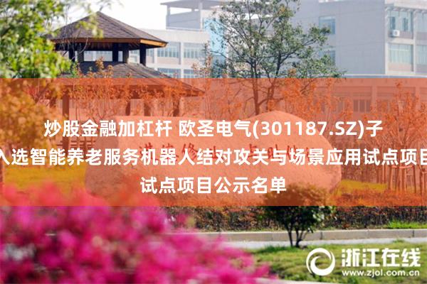 炒股金融加杠杆 欧圣电气(301187.SZ)子公司产品入选智能养老服务机器人结对攻关与场景应用试点项目公示名单