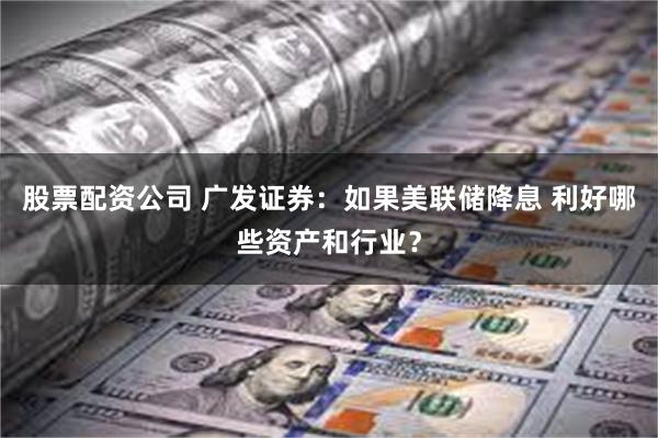 股票配资公司 广发证券：如果美联储降息 利好哪些资产和行业？