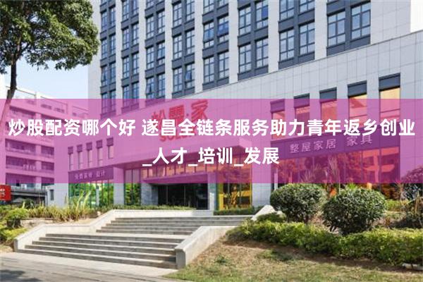 炒股配资哪个好 遂昌全链条服务助力青年返乡创业_人才_培训_发展