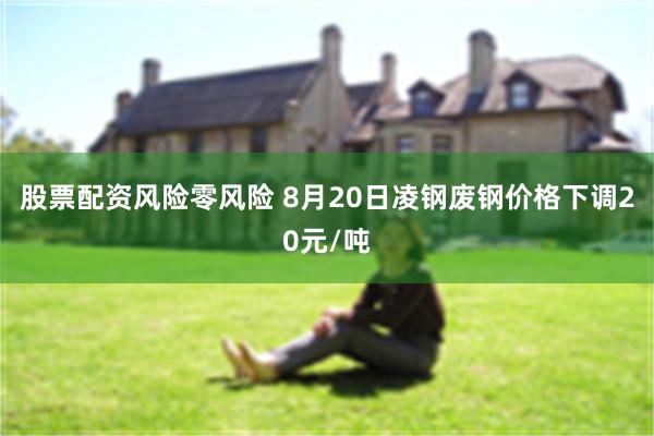 股票配资风险零风险 8月20日凌钢废钢价格下调20元/吨