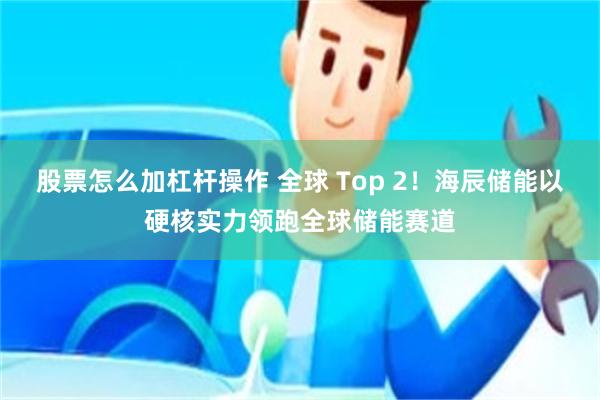 股票怎么加杠杆操作 全球 Top 2！海辰储能以硬核实力领跑全球储能赛道