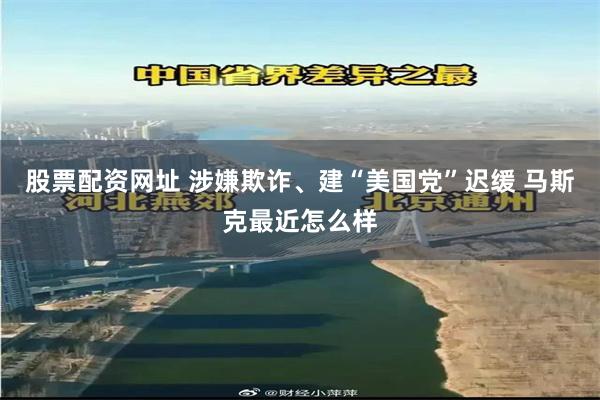 股票配资网址 涉嫌欺诈、建“美国党”迟缓 马斯克最近怎么样