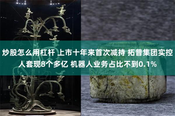 炒股怎么用杠杆 上市十年来首次减持 拓普集团实控人套现8个多亿 机器人业务占比不到0.1%
