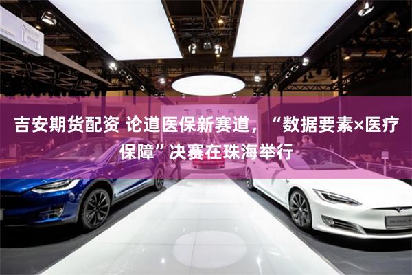 吉安期货配资 论道医保新赛道，“数据要素×医疗保障”决赛在珠海举行