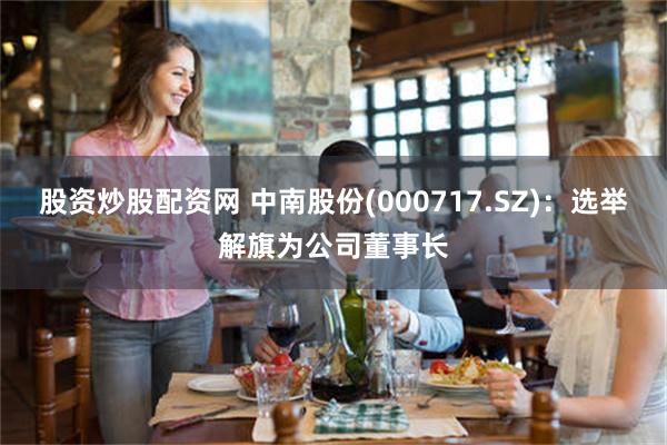 股资炒股配资网 中南股份(000717.SZ)：选举解旗为公司董事长