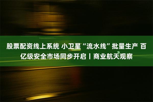 股票配资线上系统 小卫星“流水线”批量生产 百亿级安全市场同步开启丨商业航天观察