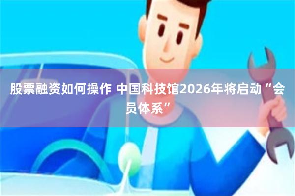 股票融资如何操作 中国科技馆2026年将启动“会员体系”