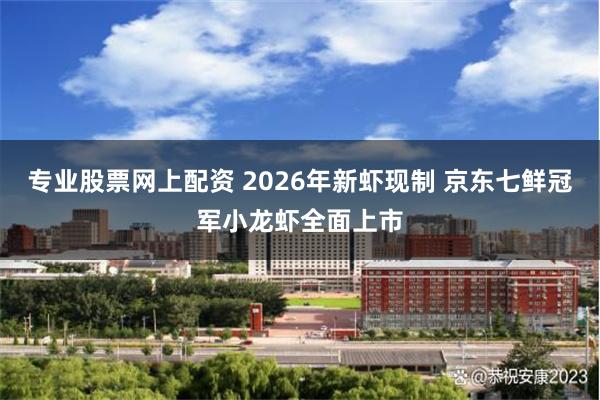 专业股票网上配资 2026年新虾现制 京东七鲜冠军小龙虾全面上市