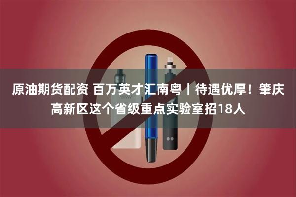 原油期货配资 百万英才汇南粤丨待遇优厚！肇庆高新区这个省级重点实验室招18人