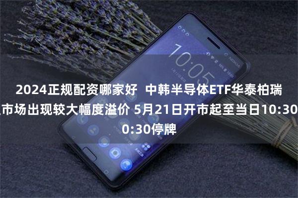 2024正规配资哪家好  中韩半导体ETF华泰柏瑞二级市场出现较大幅度溢价 5月21日开市起至当日10:30停牌