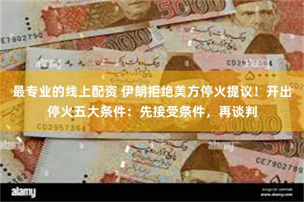 最专业的线上配资 伊朗拒绝美方停火提议！开出停火五大条件：先接受条件，再谈判