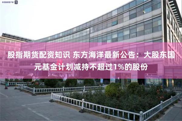 股指期货配资知识 东方海洋最新公告：大股东国元基金计划减持不超过1%的股份