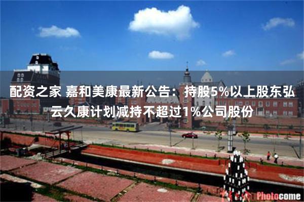 配资之家 嘉和美康最新公告：持股5%以上股东弘云久康计划减持不超过1%公司股份