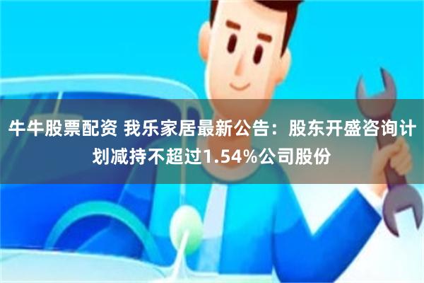 牛牛股票配资 我乐家居最新公告：股东开盛咨询计划减持不超过1.54%公司股份