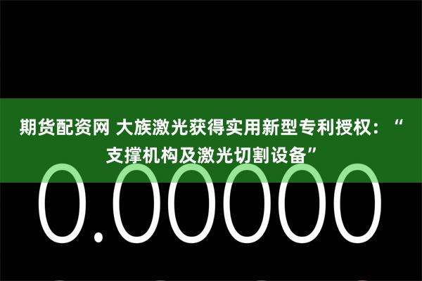 期货配资网 大族激光获得实用新型专利授权：“支撑机构及激光切割设备”