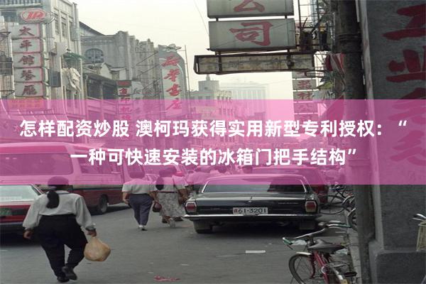 怎样配资炒股 澳柯玛获得实用新型专利授权：“一种可快速安装的冰箱门把手结构”