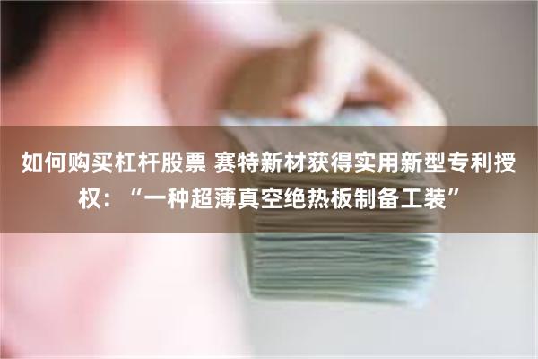 如何购买杠杆股票 赛特新材获得实用新型专利授权：“一种超薄真空绝热板制备工装”
