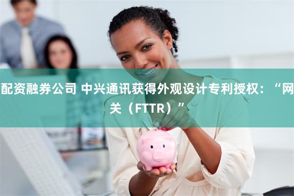 配资融券公司 中兴通讯获得外观设计专利授权：“网关（FTTR）”