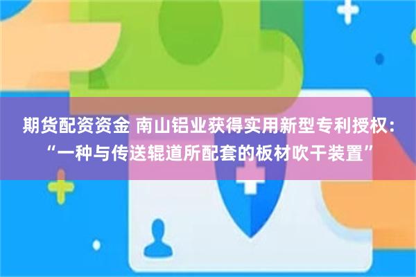 期货配资资金 南山铝业获得实用新型专利授权：“一种与传送辊道所配套的板材吹干装置”