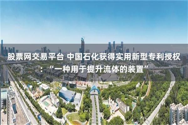 股票网交易平台 中国石化获得实用新型专利授权：“一种用于提升流体的装置”