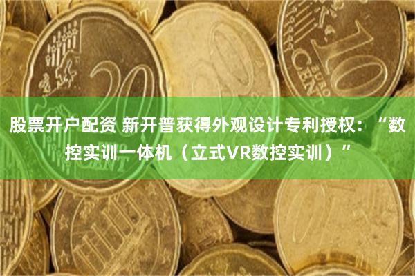 股票开户配资 新开普获得外观设计专利授权：“数控实训一体机（立式VR数控实训）”