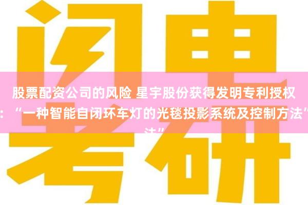 股票配资公司的风险 星宇股份获得发明专利授权：“一种智能自闭环车灯的光毯投影系统及控制方法”