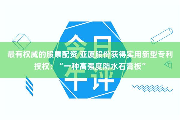 最有权威的股票配资 亚厦股份获得实用新型专利授权：“一种高强度防水石膏板”
