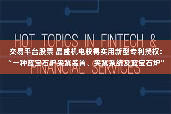 交易平台股票 晶盛机电获得实用新型专利授权：“一种蓝宝石炉夹紧装置、夹紧系统及蓝宝石炉”