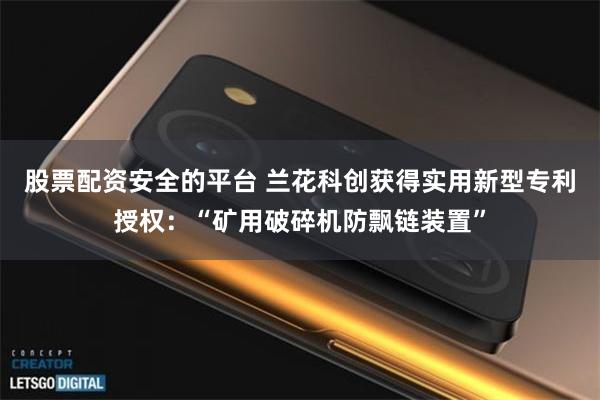 股票配资安全的平台 兰花科创获得实用新型专利授权：“矿用破碎机防飘链装置”
