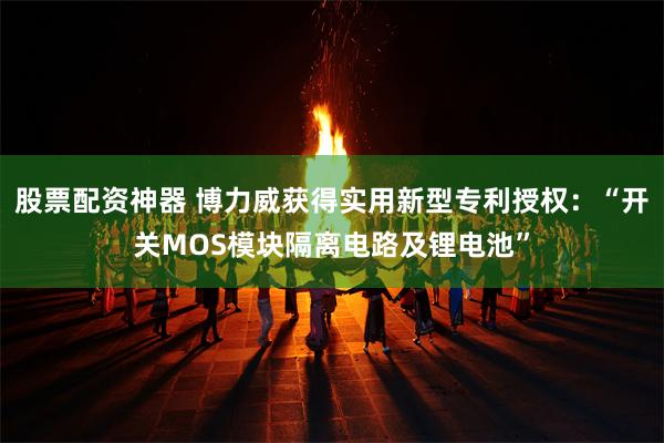 股票配资神器 博力威获得实用新型专利授权：“开关MOS模块隔离电路及锂电池”