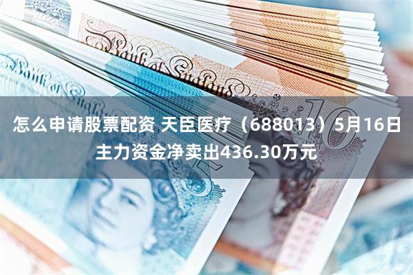 怎么申请股票配资 天臣医疗（688013）5月16日主力资金净卖出436.30万元