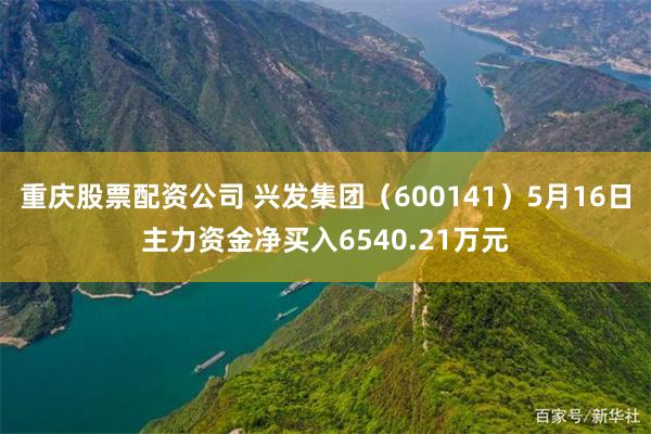 重庆股票配资公司 兴发集团（600141）5月16日主力资金净买入6540.21万元