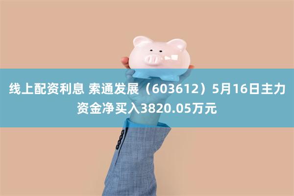 线上配资利息 索通发展（603612）5月16日主力资金净买入3820.05万元