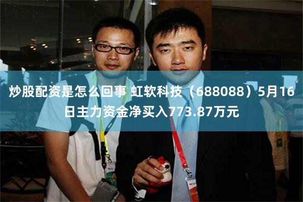 炒股配资是怎么回事 虹软科技（688088）5月16日主力资金净买入773.87万元