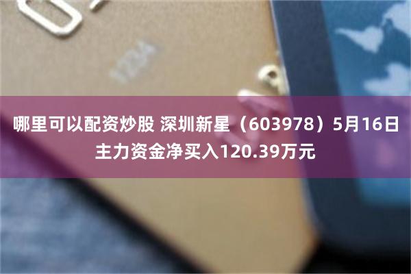 哪里可以配资炒股 深圳新星（603978）5月16日主力资金净买入120.39万元