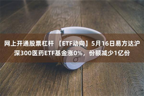 网上开通股票杠杆 【ETF动向】5月16日易方达沪深300医药ETF基金涨0%，份额减少1亿份