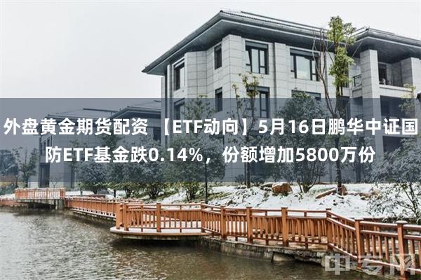 外盘黄金期货配资 【ETF动向】5月16日鹏华中证国防ETF基金跌0.14%，份额增加5800万份