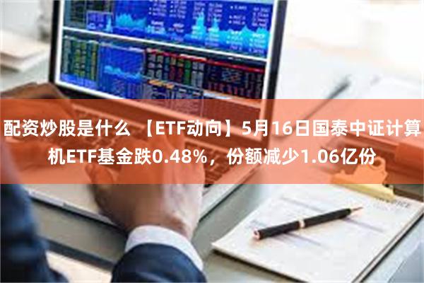配资炒股是什么 【ETF动向】5月16日国泰中证计算机ETF基金跌0.48%，份额减少1.06亿份