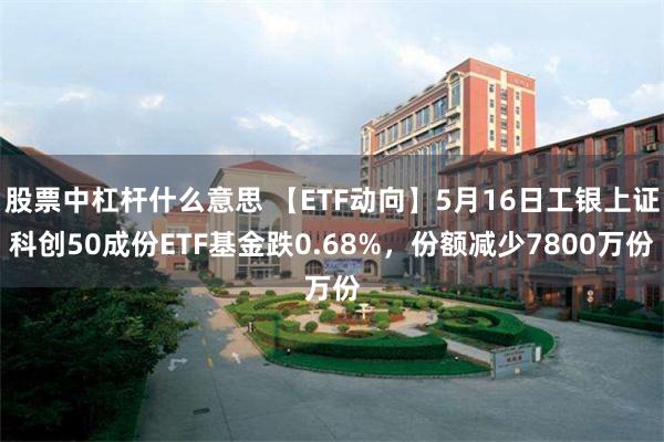 股票中杠杆什么意思 【ETF动向】5月16日工银上证科创50成份ETF基金跌0.68%，份额减少7800万份