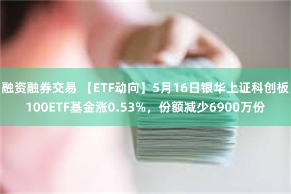融资融券交易 【ETF动向】5月16日银华上证科创板100ETF基金涨0.53%，份额减少6900万份