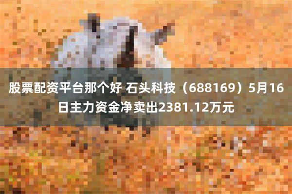 股票配资平台那个好 石头科技（688169）5月16日主力资金净卖出2381.12万元