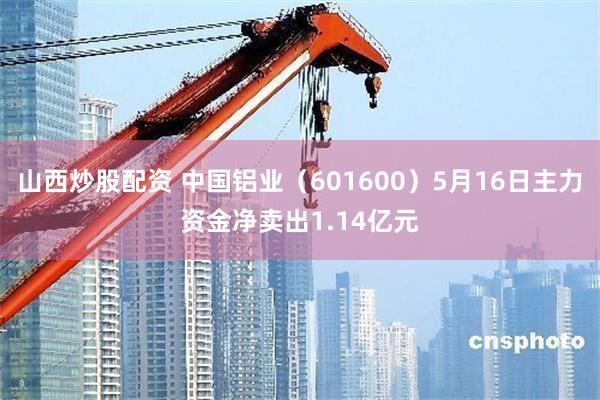 山西炒股配资 中国铝业（601600）5月16日主力资金净卖出1.14亿元